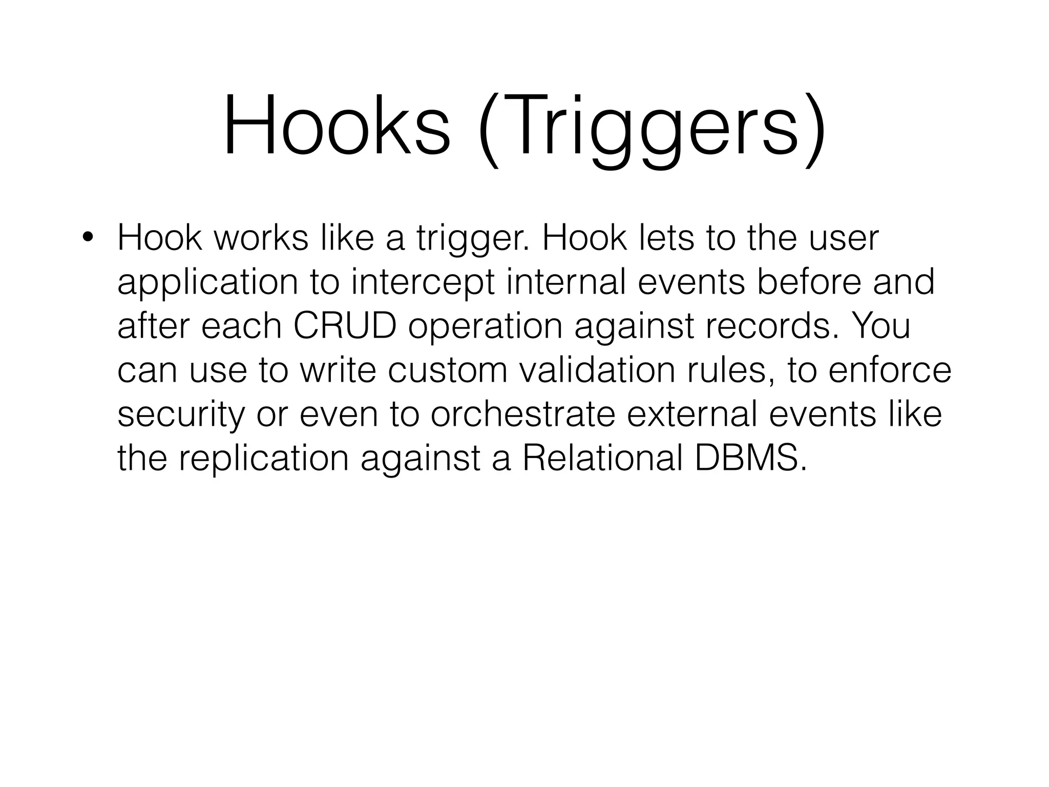 Hooks (Triggers)
• Hook works like a trigger. Hook lets to the user
application to intercept internal events before and
after each CRUD operation against records. You
can use to write custom validation rules, to enforce
security or even to orchestrate external events like
the replication against a Relational DBMS.
 
