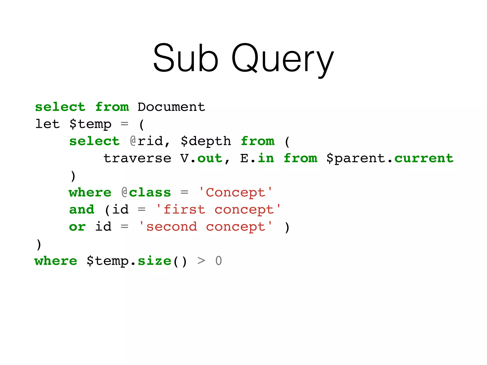 Sub Query
select from Document
let $temp = (
select @rid, $depth from (
traverse V.out, E.in from $parent.current
)
where @class = 'Concept'
and (id = 'first concept'
or id = 'second concept' )
)
where $temp.size() > 0
 