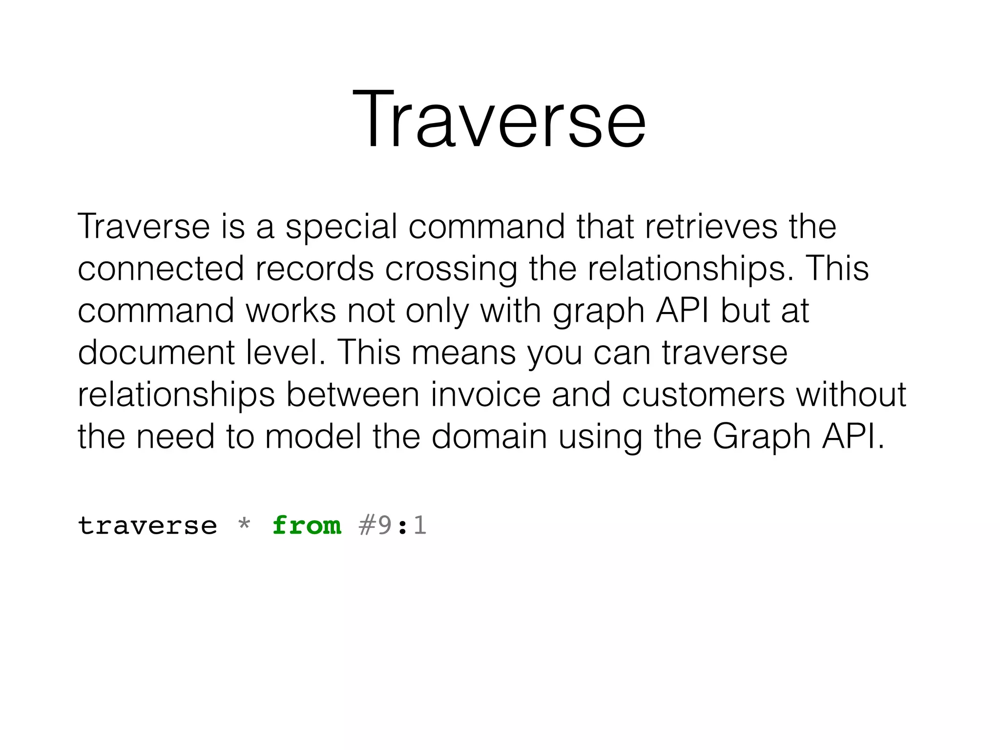 Traverse
Traverse is a special command that retrieves the
connected records crossing the relationships. This
command works not only with graph API but at
document level. This means you can traverse
relationships between invoice and customers without
the need to model the domain using the Graph API.
traverse * from #9:1
 