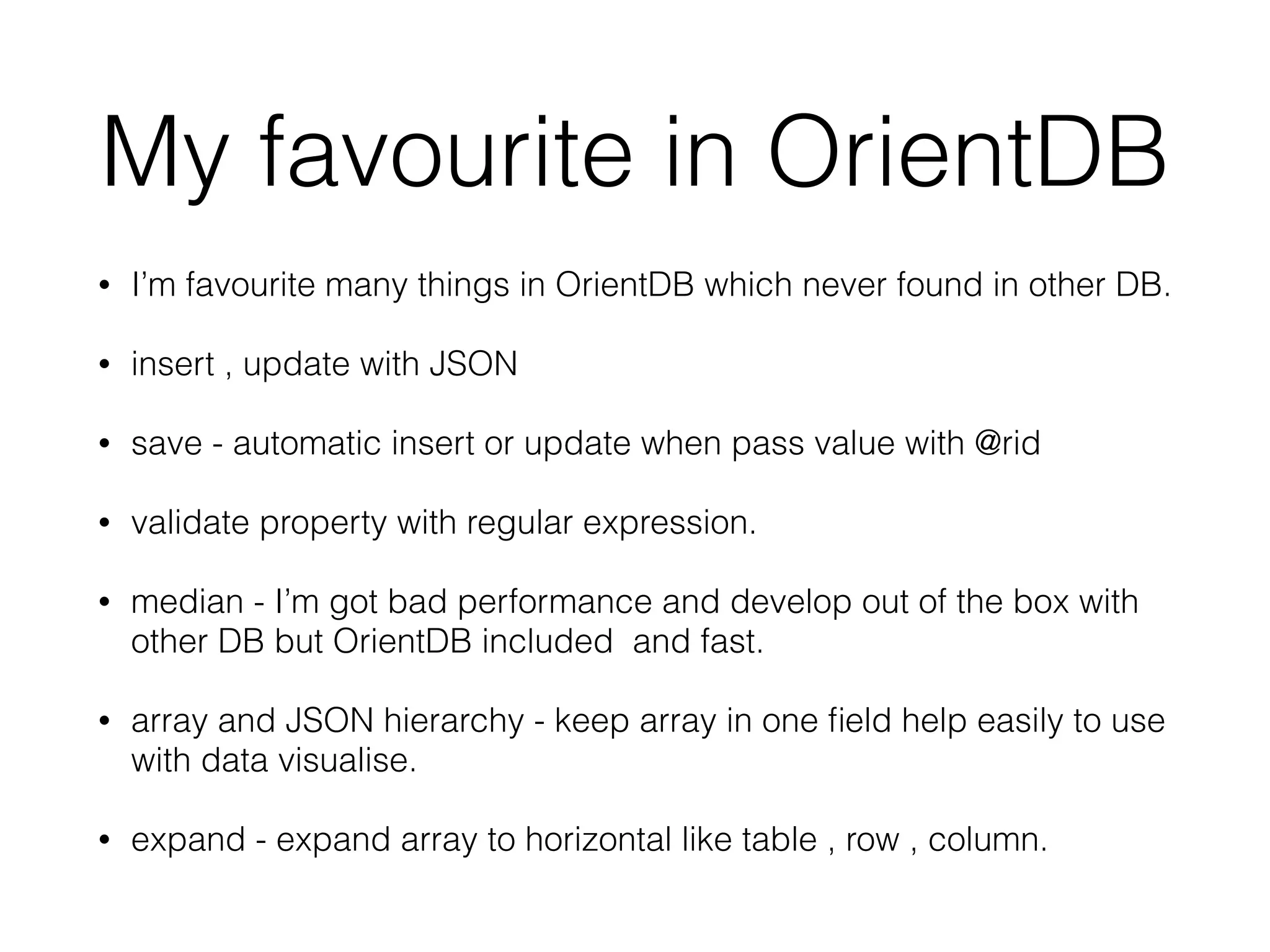 My favourite in OrientDB
• I’m favourite many things in OrientDB which never found in other DB.
• insert , update with JSON
• save - automatic insert or update when pass value with @rid
• validate property with regular expression.
• median - I’m got bad performance and develop out of the box with
other DB but OrientDB included and fast.
• array and JSON hierarchy - keep array in one ﬁeld help easily to use
with data visualise.
• expand - expand array to horizontal like table , row , column.
 