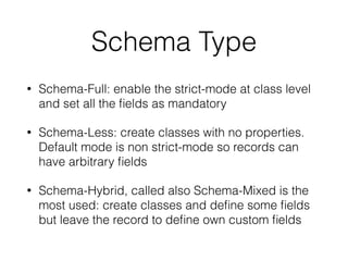 Schema Type
• Schema-Full: enable the strict-mode at class level
and set all the ﬁelds as mandatory
• Schema-Less: create classes with no properties.
Default mode is non strict-mode so records can
have arbitrary ﬁelds
• Schema-Hybrid, called also Schema-Mixed is the
most used: create classes and deﬁne some ﬁelds
but leave the record to deﬁne own custom ﬁelds
 