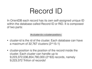 Record ID
In OrientDB each record has its own self-assigned unique ID
within the database called Record ID or RID. It is composed
of two parts:
• cluster-id is the id of the cluster. Each database can have
a maximum of 32,767 clusters (2^15-1)
• cluster-position is the position of the record inside the
cluster. Each cluster can handle up to
9,223,372,036,854,780,000 (2^63) records, namely
9,223,372 Trillion of records!
#<cluster-id>:<cluster-position>
 