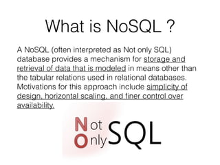 What is NoSQL ?
A NoSQL (often interpreted as Not only SQL)
database provides a mechanism for storage and
retrieval of data that is modeled in means other than
the tabular relations used in relational databases.
Motivations for this approach include simplicity of
design, horizontal scaling, and ﬁner control over
availability.
 