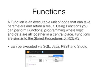 Functions
A Function is an executable unit of code that can take
parameters and return a result. Using Functions you
can perform Functional programming where logic
and data are all together in a central place. Functions
are similar to the Stored Procedures of RDBMS.
• can be executed via SQL, Java, REST and Studio
 