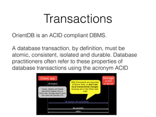 Transactions
OrientDB is an ACID compliant DBMS.
A database transaction, by deﬁnition, must be
atomic, consistent, isolated and durable. Database
practitioners often refer to these properties of
database transactions using the acronym ACID
 