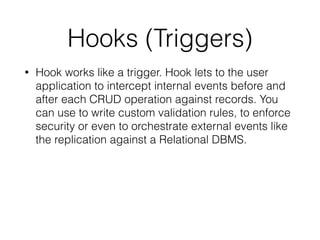Hooks (Triggers)
• Hook works like a trigger. Hook lets to the user
application to intercept internal events before and
after each CRUD operation against records. You
can use to write custom validation rules, to enforce
security or even to orchestrate external events like
the replication against a Relational DBMS.
 