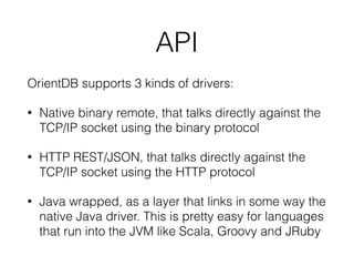 API
OrientDB supports 3 kinds of drivers:
• Native binary remote, that talks directly against the
TCP/IP socket using the binary protocol
• HTTP REST/JSON, that talks directly against the
TCP/IP socket using the HTTP protocol
• Java wrapped, as a layer that links in some way the
native Java driver. This is pretty easy for languages
that run into the JVM like Scala, Groovy and JRuby
 
