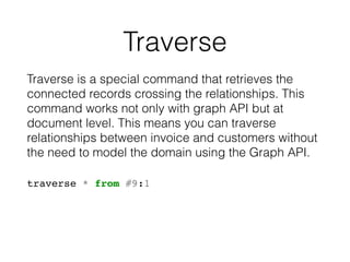 Traverse
Traverse is a special command that retrieves the
connected records crossing the relationships. This
command works not only with graph API but at
document level. This means you can traverse
relationships between invoice and customers without
the need to model the domain using the Graph API.
traverse * from #9:1
 