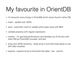 My favourite in OrientDB
• I’m favourite many things in OrientDB which never found in other DB.
• insert , update with JSON
• save - automatic insert or update when pass value with @rid
• validate property with regular expression.
• median - I’m got bad performance and develop out of the box with
other DB but OrientDB included and fast.
• array and JSON hierarchy - keep array in one ﬁeld help easily to use
with data visualise.
• expand - expand array to horizontal like table , row , column.
 
