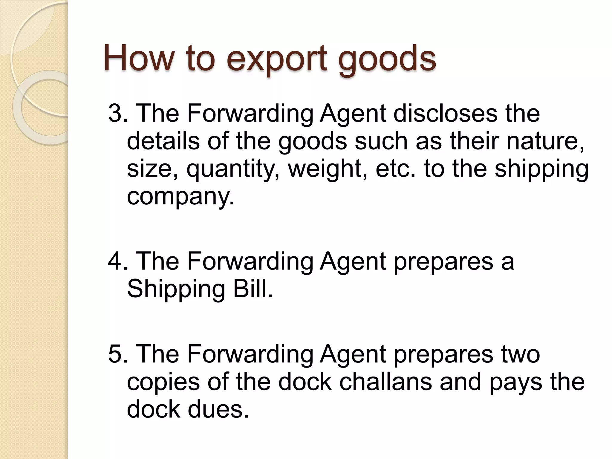 How to export goods
3. The Forwarding Agent discloses the
details of the goods such as their nature,
size, quantity, weight, etc. to the shipping
company.
4. The Forwarding Agent prepares a
Shipping Bill.
5. The Forwarding Agent prepares two
copies of the dock challans and pays the
dock dues.
 