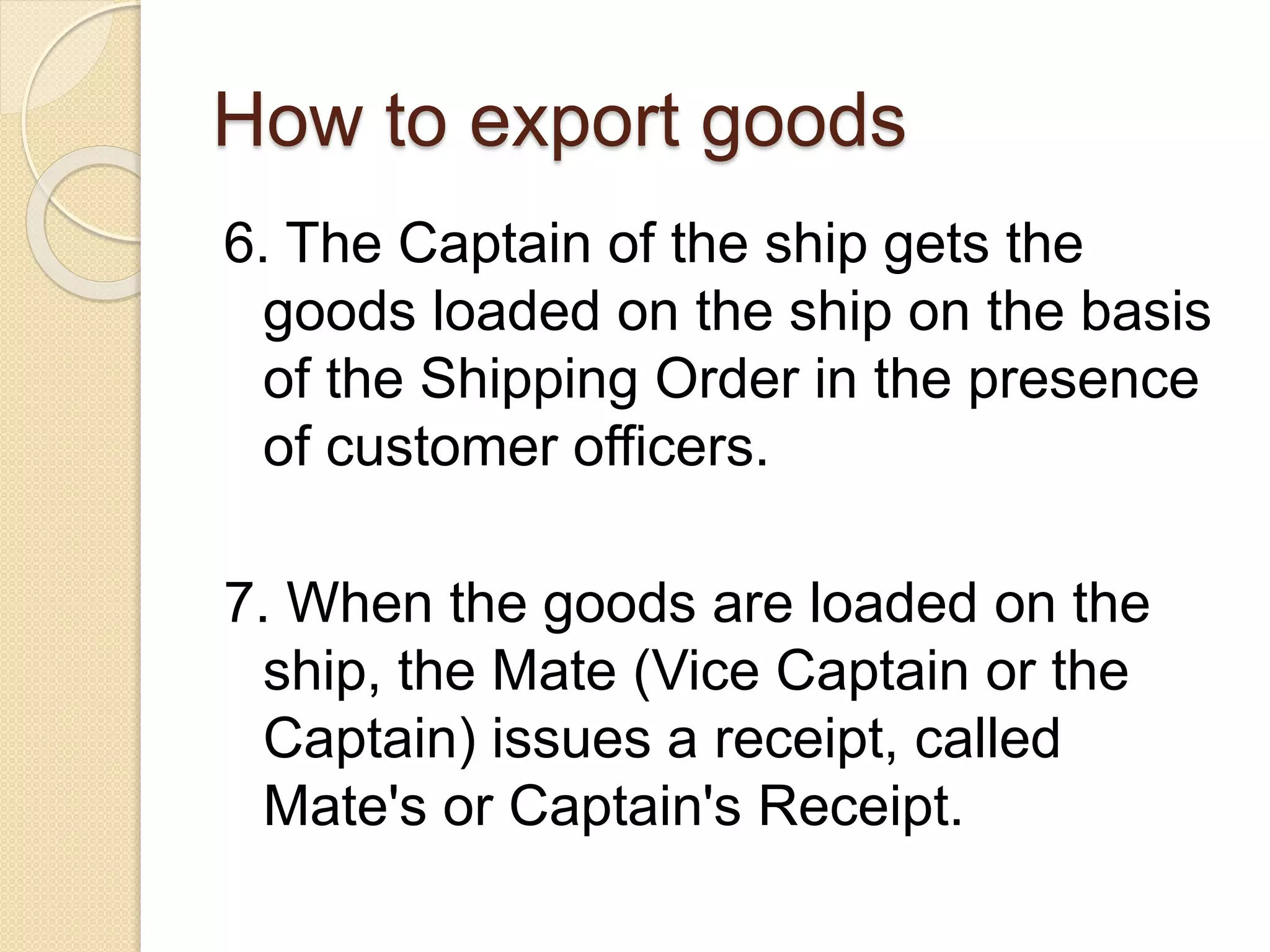 How to export goods
6. The Captain of the ship gets the
goods loaded on the ship on the basis
of the Shipping Order in the presence
of customer officers.
7. When the goods are loaded on the
ship, the Mate (Vice Captain or the
Captain) issues a receipt, called
Mate's or Captain's Receipt.
 