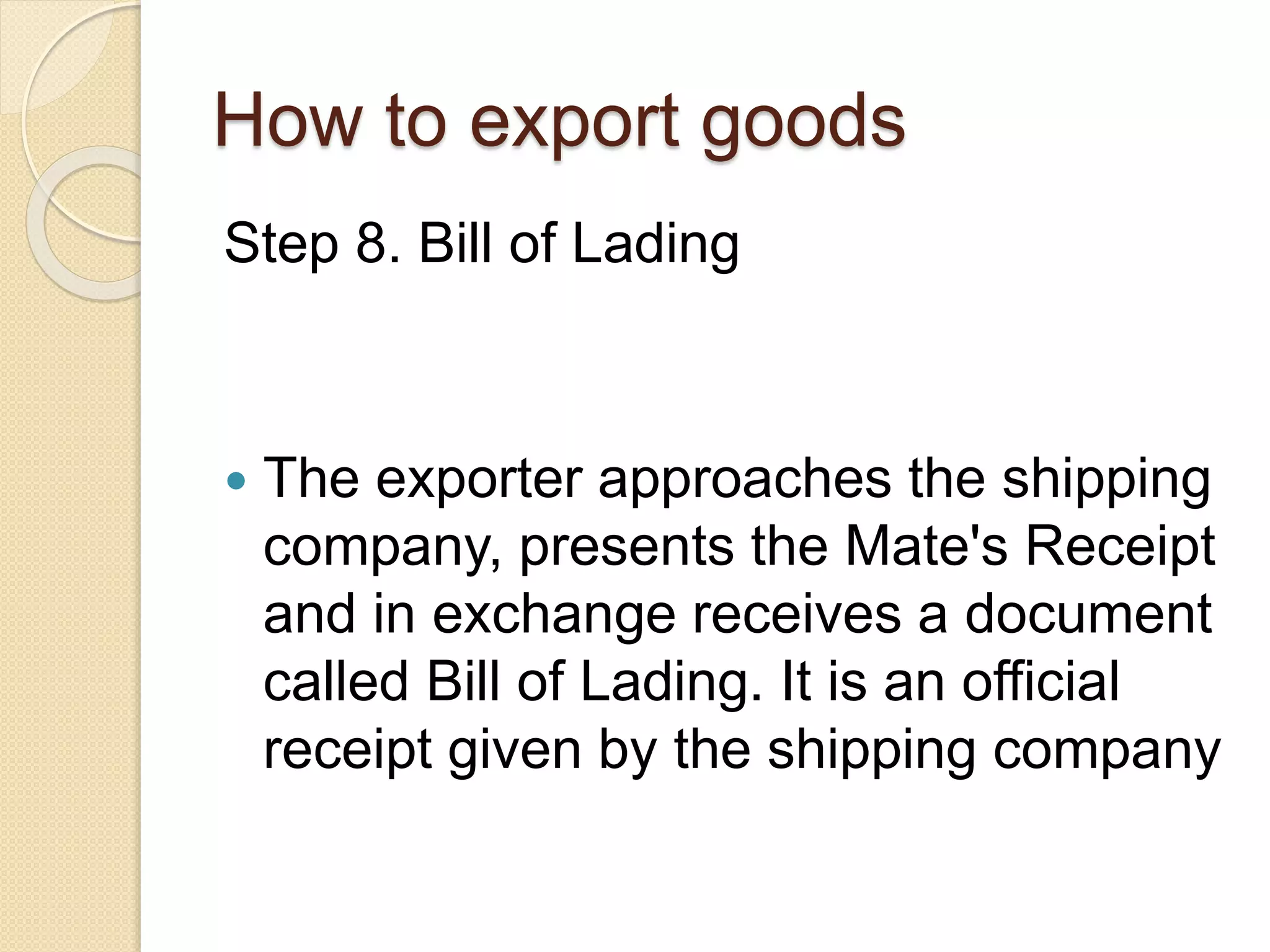 How to export goods
Step 8. Bill of Lading
 The exporter approaches the shipping
company, presents the Mate's Receipt
and in exchange receives a document
called Bill of Lading. It is an official
receipt given by the shipping company
 