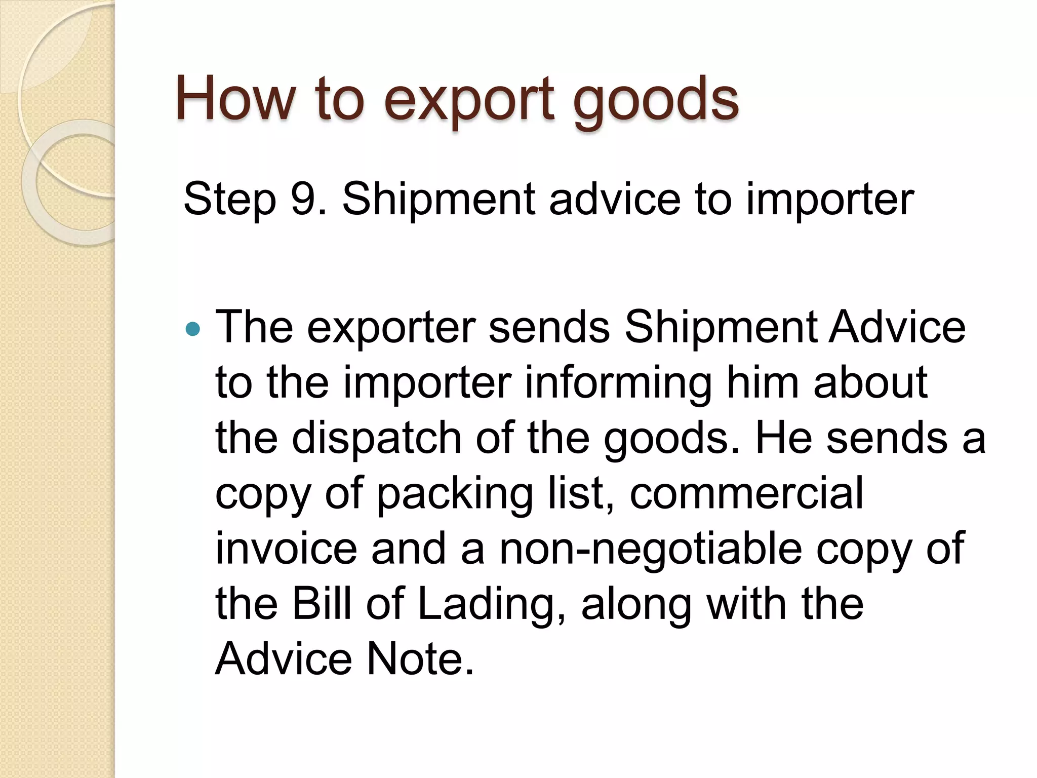 How to export goods
Step 9. Shipment advice to importer
 The exporter sends Shipment Advice
to the importer informing him about
the dispatch of the goods. He sends a
copy of packing list, commercial
invoice and a non-negotiable copy of
the Bill of Lading, along with the
Advice Note.
 