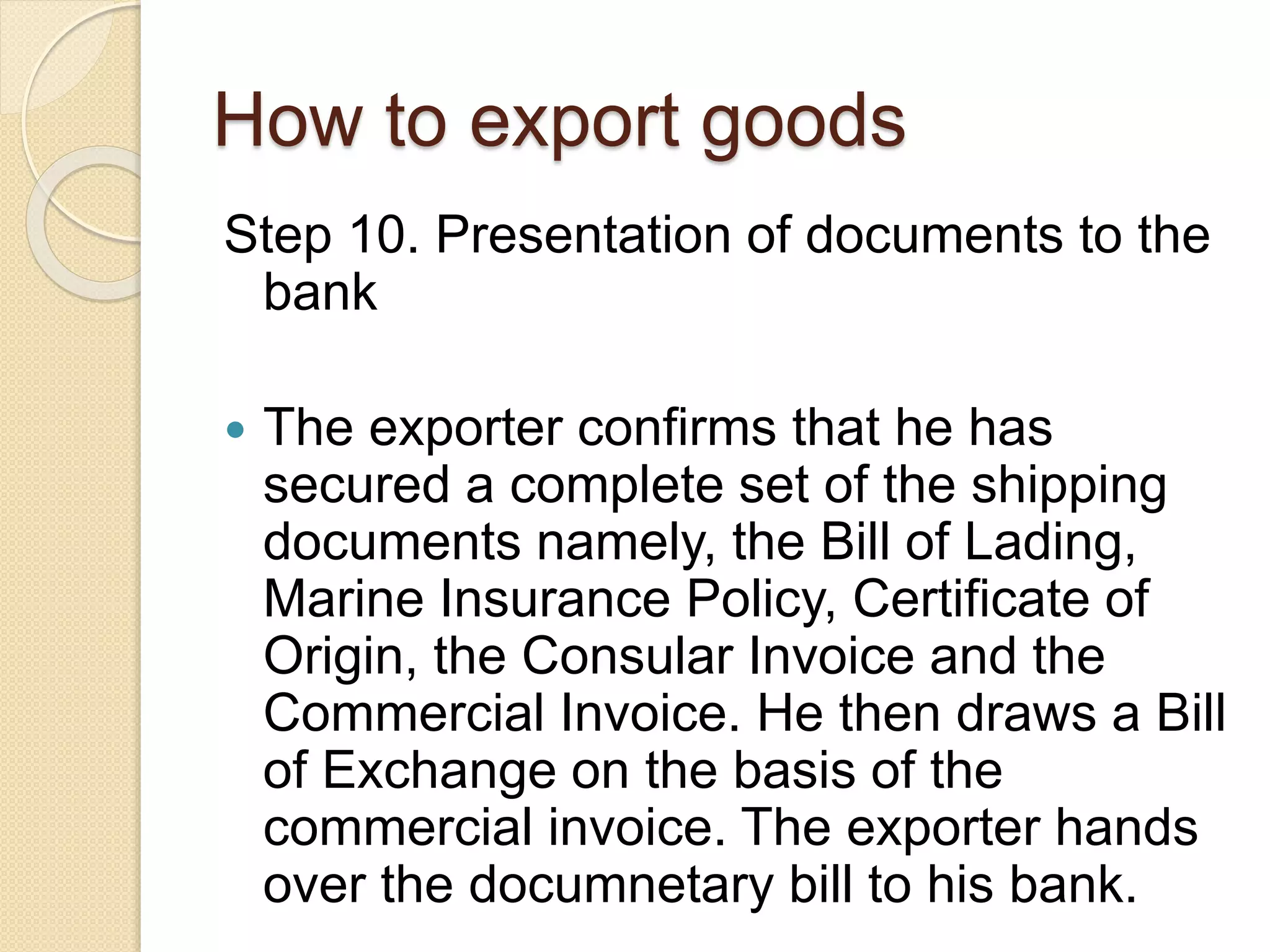 How to export goods
Step 10. Presentation of documents to the
bank
 The exporter confirms that he has
secured a complete set of the shipping
documents namely, the Bill of Lading,
Marine Insurance Policy, Certificate of
Origin, the Consular Invoice and the
Commercial Invoice. He then draws a Bill
of Exchange on the basis of the
commercial invoice. The exporter hands
over the documnetary bill to his bank.
 