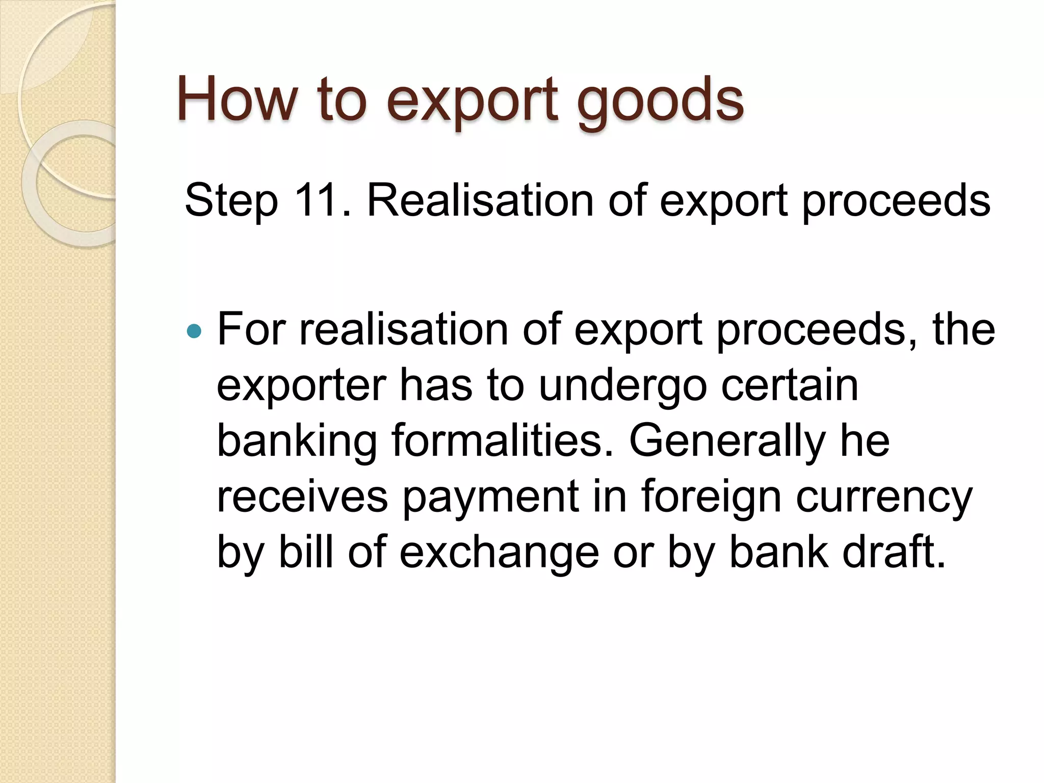 How to export goods
Step 11. Realisation of export proceeds
 For realisation of export proceeds, the
exporter has to undergo certain
banking formalities. Generally he
receives payment in foreign currency
by bill of exchange or by bank draft.
 