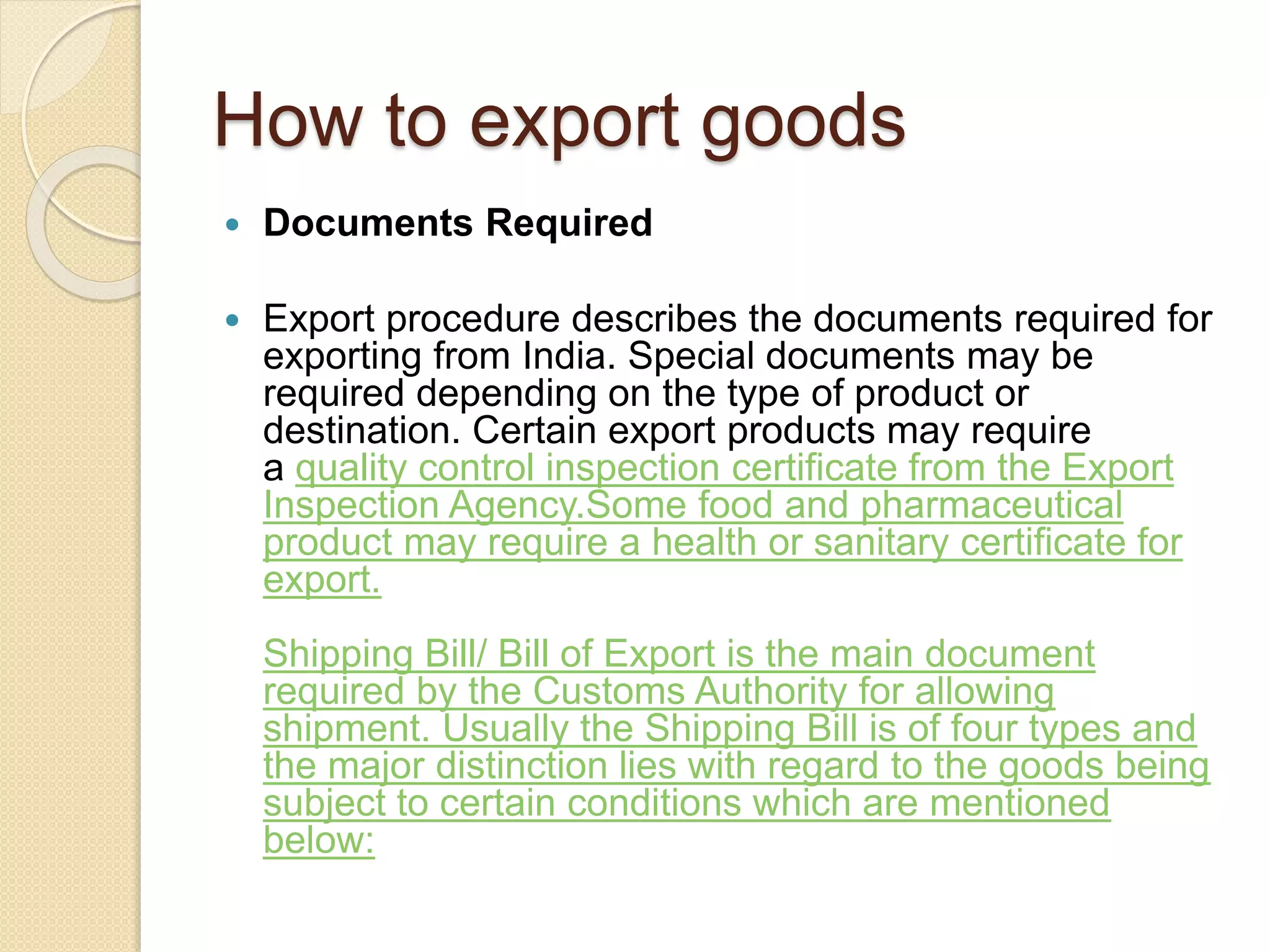 How to export goods
 Documents Required
 Export procedure describes the documents required for
exporting from India. Special documents may be
required depending on the type of product or
destination. Certain export products may require
a quality control inspection certificate from the Export
Inspection Agency.Some food and pharmaceutical
product may require a health or sanitary certificate for
export.
Shipping Bill/ Bill of Export is the main document
required by the Customs Authority for allowing
shipment. Usually the Shipping Bill is of four types and
the major distinction lies with regard to the goods being
subject to certain conditions which are mentioned
below:
 