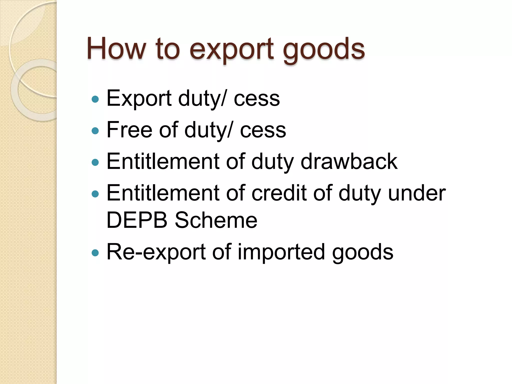 How to export goods
 Export duty/ cess
 Free of duty/ cess
 Entitlement of duty drawback
 Entitlement of credit of duty under
DEPB Scheme
 Re-export of imported goods
 