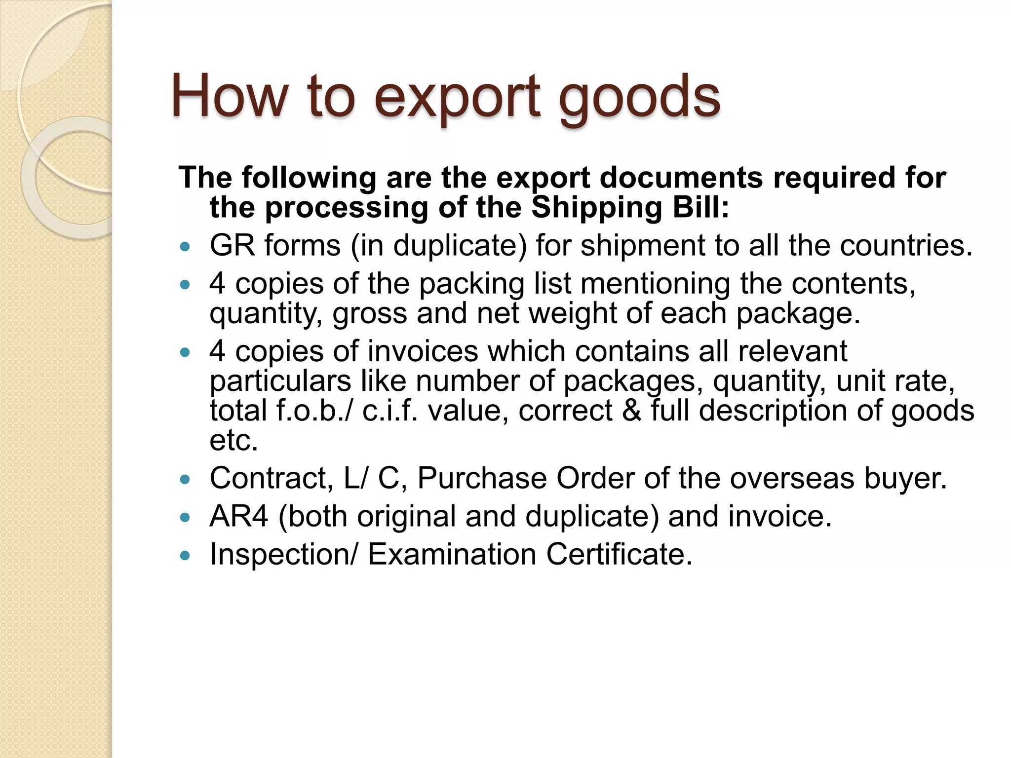 How to export goods
The following are the export documents required for
the processing of the Shipping Bill:
 GR forms (in duplicate) for shipment to all the countries.
 4 copies of the packing list mentioning the contents,
quantity, gross and net weight of each package.
 4 copies of invoices which contains all relevant
particulars like number of packages, quantity, unit rate,
total f.o.b./ c.i.f. value, correct & full description of goods
etc.
 Contract, L/ C, Purchase Order of the overseas buyer.
 AR4 (both original and duplicate) and invoice.
 Inspection/ Examination Certificate.
 