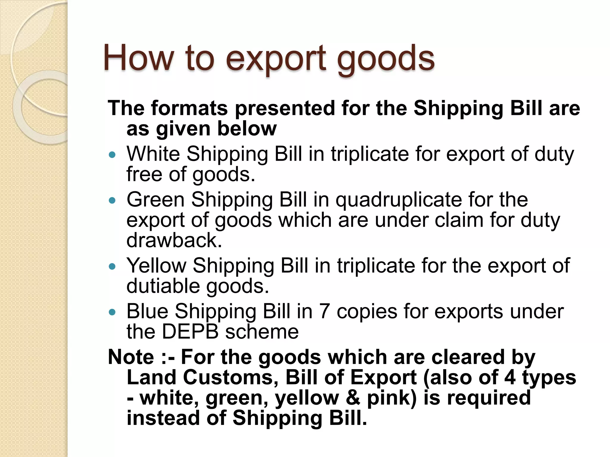 How to export goods
The formats presented for the Shipping Bill are
as given below
 White Shipping Bill in triplicate for export of duty
free of goods.
 Green Shipping Bill in quadruplicate for the
export of goods which are under claim for duty
drawback.
 Yellow Shipping Bill in triplicate for the export of
dutiable goods.
 Blue Shipping Bill in 7 copies for exports under
the DEPB scheme
Note :- For the goods which are cleared by
Land Customs, Bill of Export (also of 4 types
- white, green, yellow & pink) is required
instead of Shipping Bill.
 