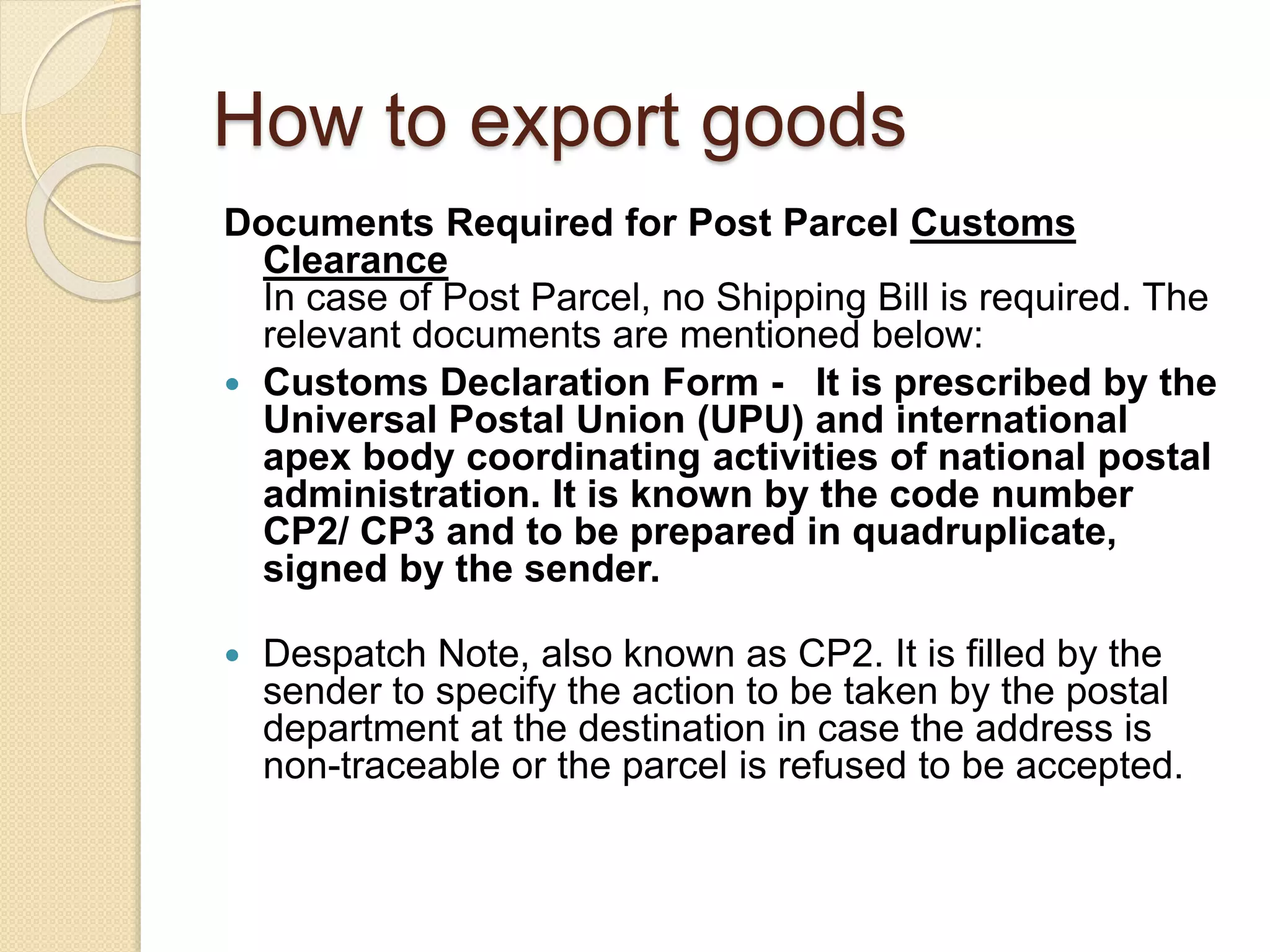 How to export goods
Documents Required for Post Parcel Customs
Clearance
In case of Post Parcel, no Shipping Bill is required. The
relevant documents are mentioned below:
 Customs Declaration Form - It is prescribed by the
Universal Postal Union (UPU) and international
apex body coordinating activities of national postal
administration. It is known by the code number
CP2/ CP3 and to be prepared in quadruplicate,
signed by the sender.
 Despatch Note, also known as CP2. It is filled by the
sender to specify the action to be taken by the postal
department at the destination in case the address is
non-traceable or the parcel is refused to be accepted.
 