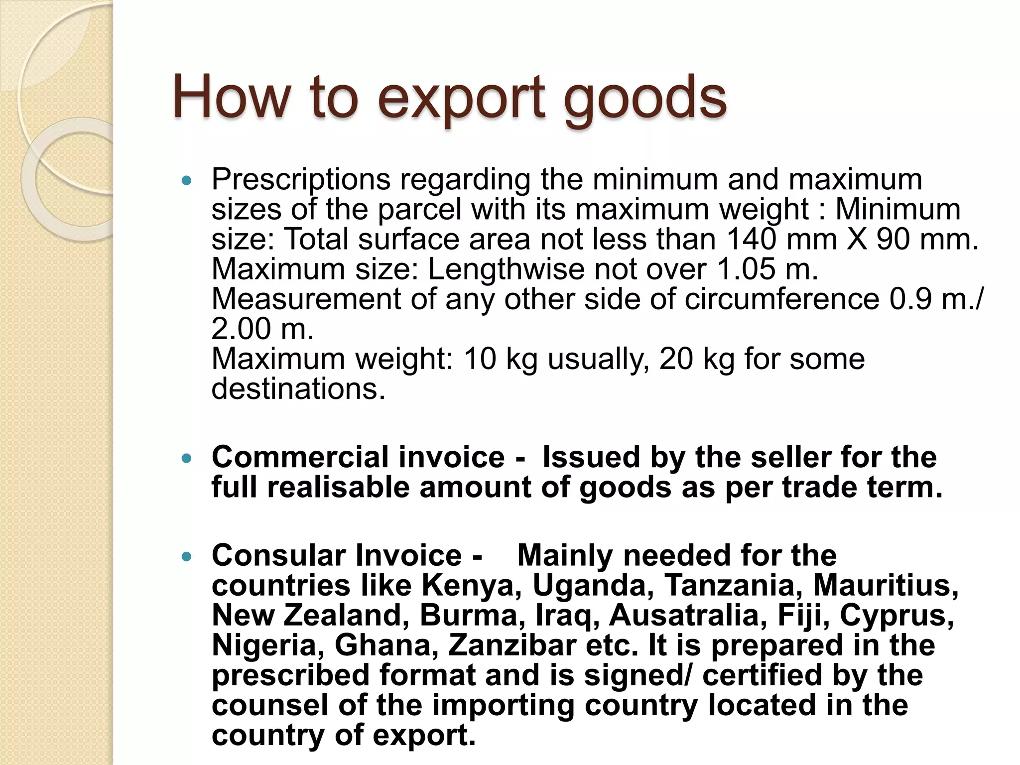 How to export goods
 Prescriptions regarding the minimum and maximum
sizes of the parcel with its maximum weight : Minimum
size: Total surface area not less than 140 mm X 90 mm.
Maximum size: Lengthwise not over 1.05 m.
Measurement of any other side of circumference 0.9 m./
2.00 m.
Maximum weight: 10 kg usually, 20 kg for some
destinations.
 Commercial invoice - Issued by the seller for the
full realisable amount of goods as per trade term.
 Consular Invoice - Mainly needed for the
countries like Kenya, Uganda, Tanzania, Mauritius,
New Zealand, Burma, Iraq, Ausatralia, Fiji, Cyprus,
Nigeria, Ghana, Zanzibar etc. It is prepared in the
prescribed format and is signed/ certified by the
counsel of the importing country located in the
country of export.
 