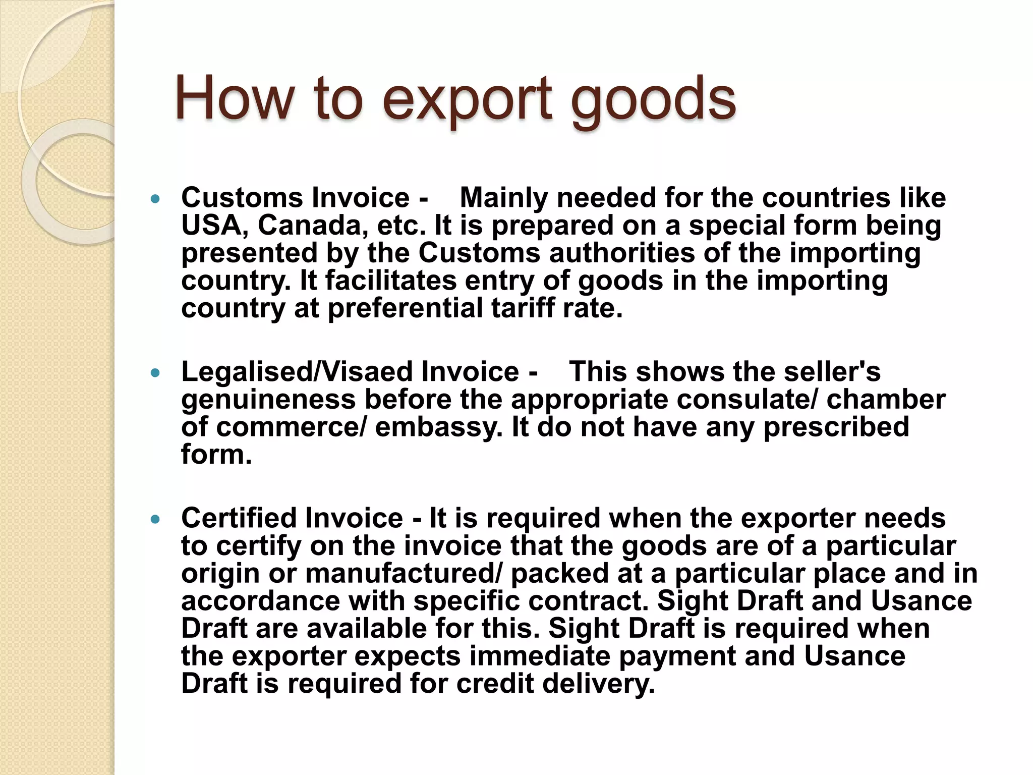 How to export goods
 Customs Invoice - Mainly needed for the countries like
USA, Canada, etc. It is prepared on a special form being
presented by the Customs authorities of the importing
country. It facilitates entry of goods in the importing
country at preferential tariff rate.
 Legalised/Visaed Invoice - This shows the seller's
genuineness before the appropriate consulate/ chamber
of commerce/ embassy. It do not have any prescribed
form.
 Certified Invoice - It is required when the exporter needs
to certify on the invoice that the goods are of a particular
origin or manufactured/ packed at a particular place and in
accordance with specific contract. Sight Draft and Usance
Draft are available for this. Sight Draft is required when
the exporter expects immediate payment and Usance
Draft is required for credit delivery.
 