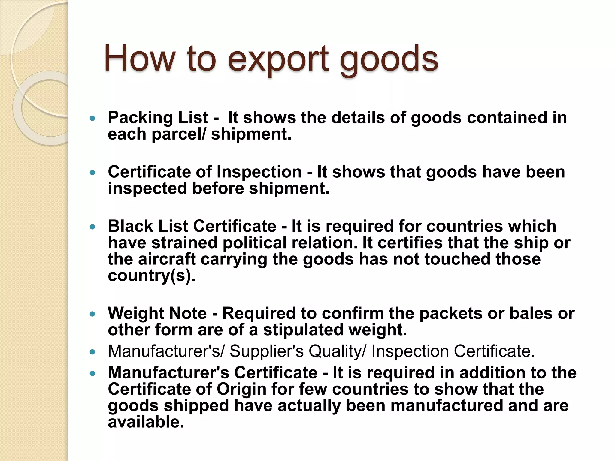 How to export goods
 Packing List - It shows the details of goods contained in
each parcel/ shipment.
 Certificate of Inspection - It shows that goods have been
inspected before shipment.
 Black List Certificate - It is required for countries which
have strained political relation. It certifies that the ship or
the aircraft carrying the goods has not touched those
country(s).
 Weight Note - Required to confirm the packets or bales or
other form are of a stipulated weight.
 Manufacturer's/ Supplier's Quality/ Inspection Certificate.
 Manufacturer's Certificate - It is required in addition to the
Certificate of Origin for few countries to show that the
goods shipped have actually been manufactured and are
available.
 