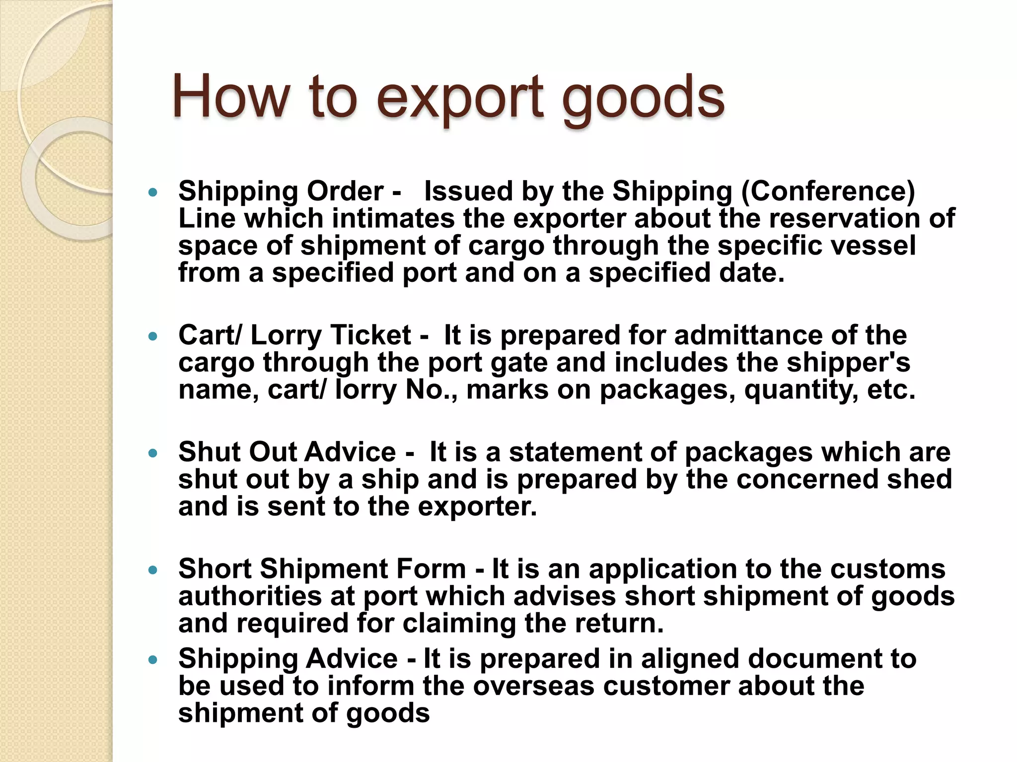 How to export goods
 Shipping Order - Issued by the Shipping (Conference)
Line which intimates the exporter about the reservation of
space of shipment of cargo through the specific vessel
from a specified port and on a specified date.
 Cart/ Lorry Ticket - It is prepared for admittance of the
cargo through the port gate and includes the shipper's
name, cart/ lorry No., marks on packages, quantity, etc.
 Shut Out Advice - It is a statement of packages which are
shut out by a ship and is prepared by the concerned shed
and is sent to the exporter.
 Short Shipment Form - It is an application to the customs
authorities at port which advises short shipment of goods
and required for claiming the return.
 Shipping Advice - It is prepared in aligned document to
be used to inform the overseas customer about the
shipment of goods
 