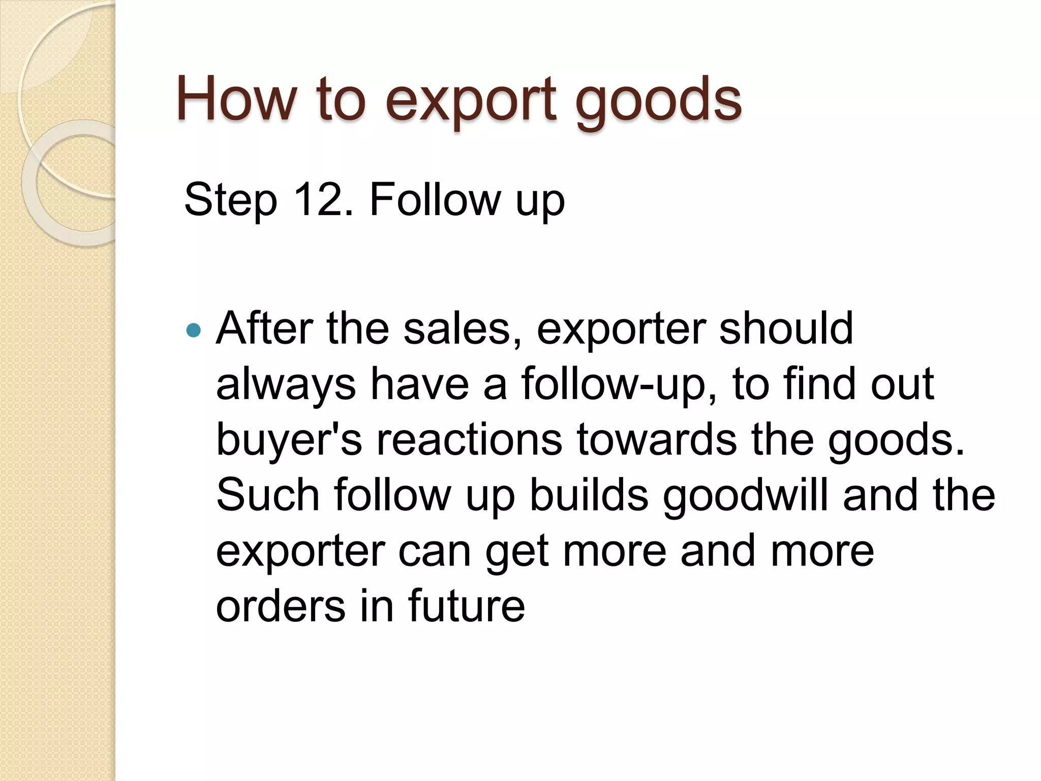 How to export goods
Step 12. Follow up
 After the sales, exporter should
always have a follow-up, to find out
buyer's reactions towards the goods.
Such follow up builds goodwill and the
exporter can get more and more
orders in future
 