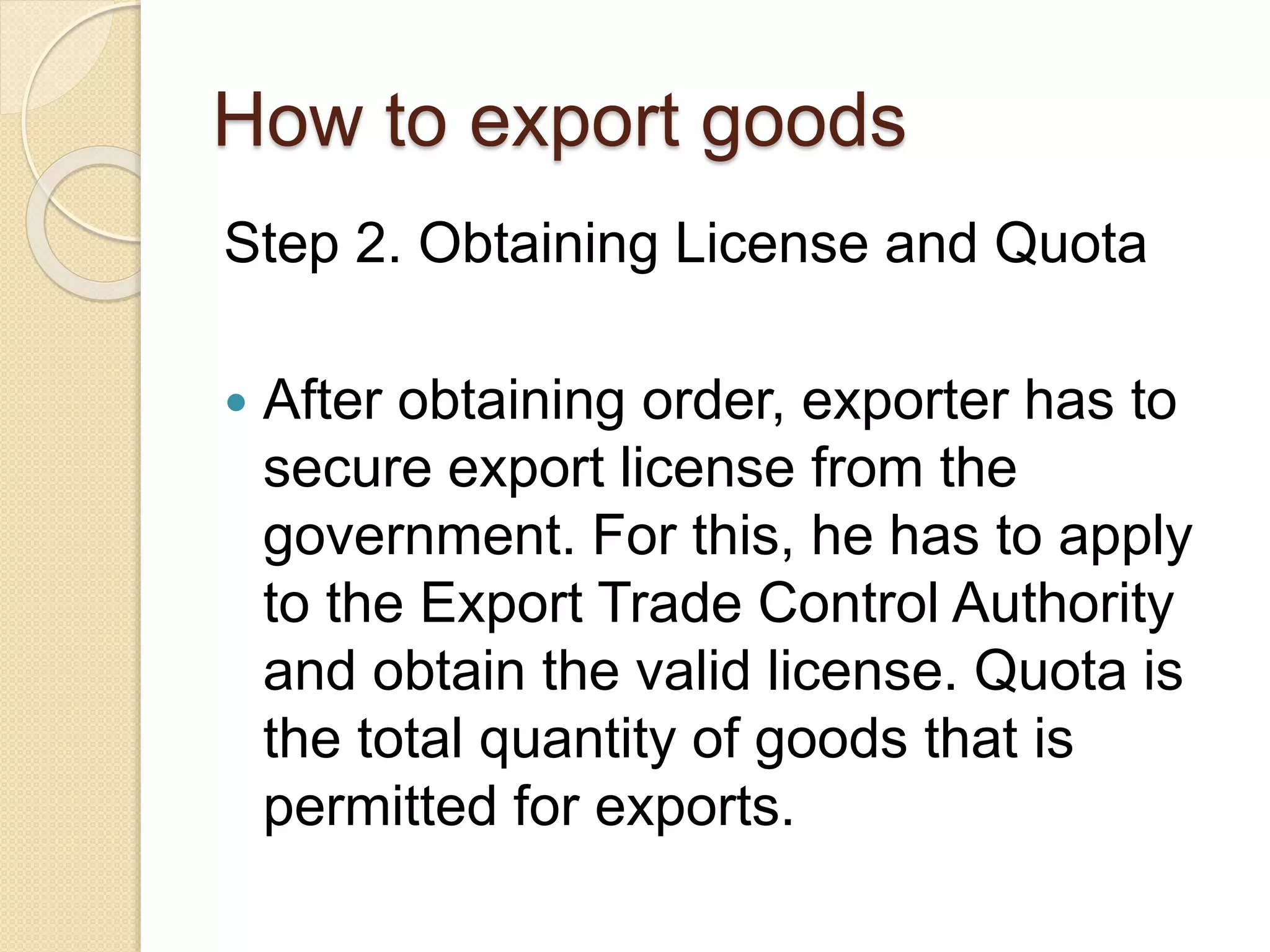 How to export goods
Step 2. Obtaining License and Quota
 After obtaining order, exporter has to
secure export license from the
government. For this, he has to apply
to the Export Trade Control Authority
and obtain the valid license. Quota is
the total quantity of goods that is
permitted for exports.
 