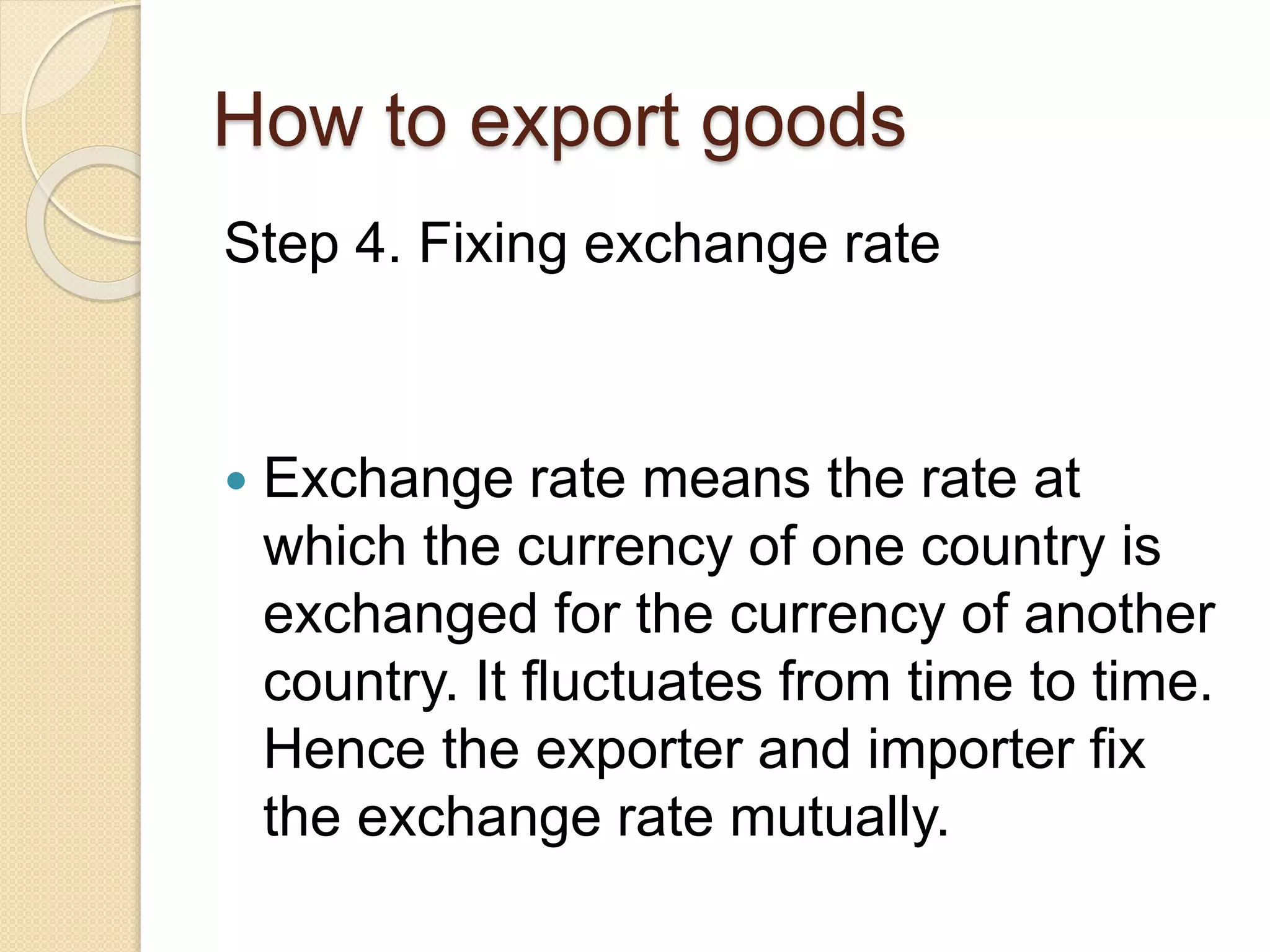 How to export goods
Step 4. Fixing exchange rate
 Exchange rate means the rate at
which the currency of one country is
exchanged for the currency of another
country. It fluctuates from time to time.
Hence the exporter and importer fix
the exchange rate mutually.
 