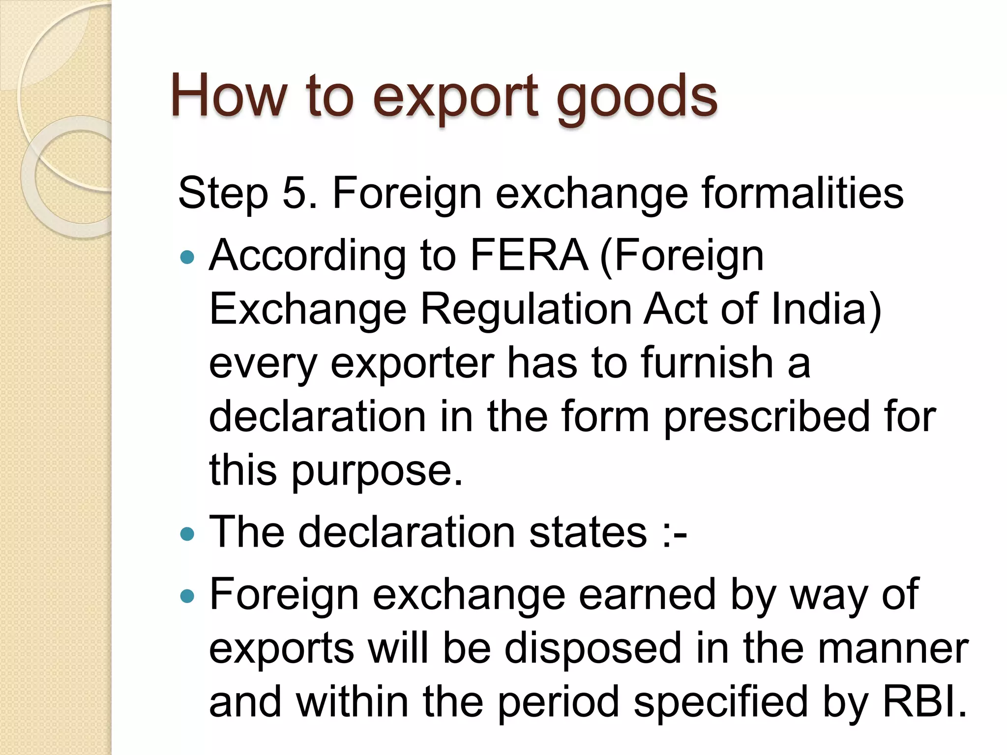 How to export goods
Step 5. Foreign exchange formalities
 According to FERA (Foreign
Exchange Regulation Act of India)
every exporter has to furnish a
declaration in the form prescribed for
this purpose.
 The declaration states :-
 Foreign exchange earned by way of
exports will be disposed in the manner
and within the period specified by RBI.
 