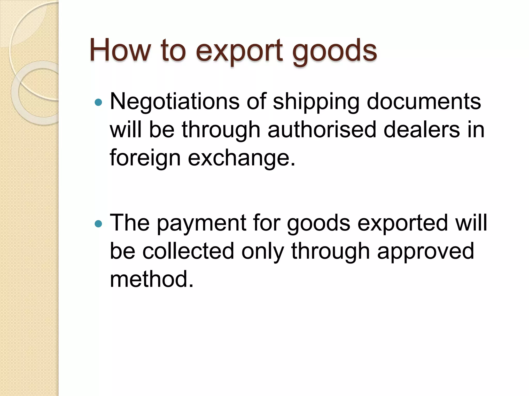 How to export goods
 Negotiations of shipping documents
will be through authorised dealers in
foreign exchange.
 The payment for goods exported will
be collected only through approved
method.
 
