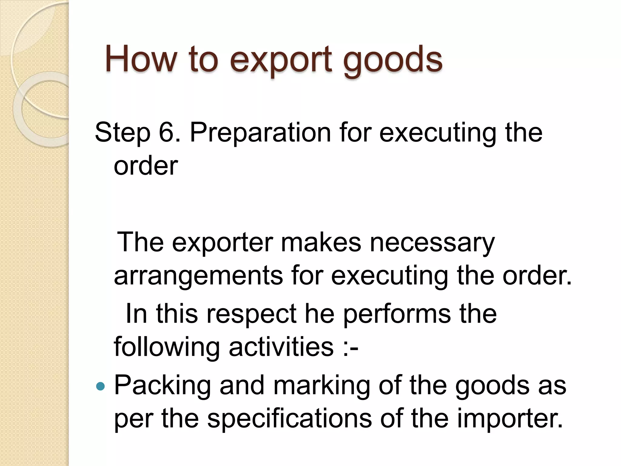 How to export goods
Step 6. Preparation for executing the
order
The exporter makes necessary
arrangements for executing the order.
In this respect he performs the
following activities :-
 Packing and marking of the goods as
per the specifications of the importer.
 