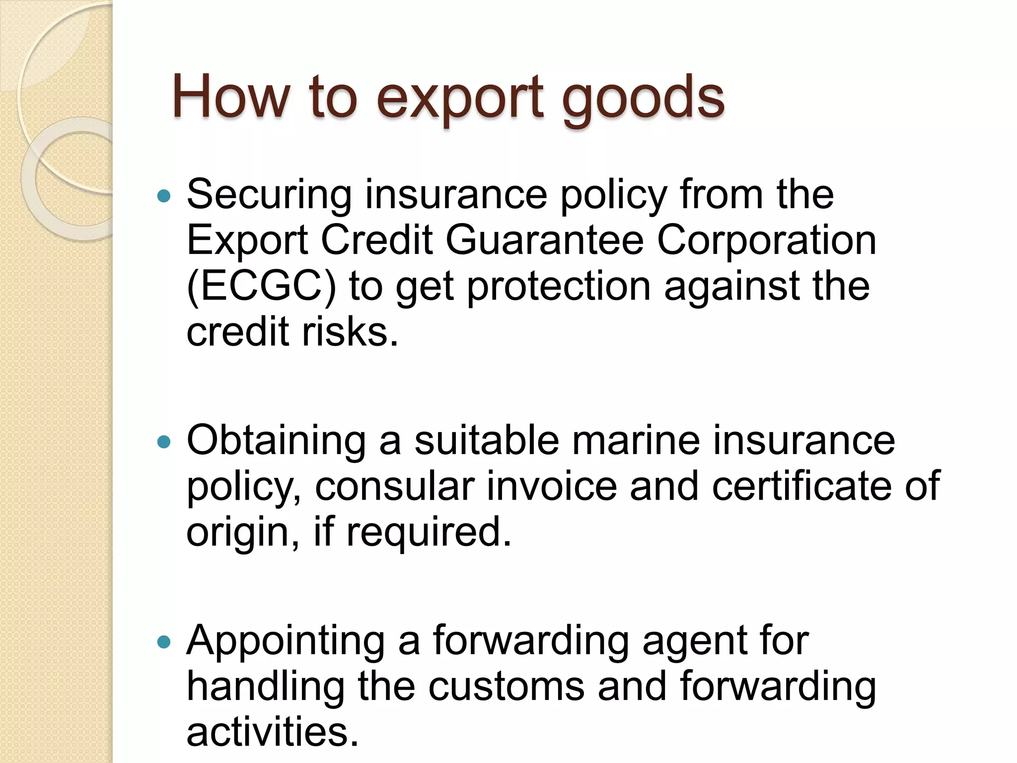 How to export goods
 Securing insurance policy from the
Export Credit Guarantee Corporation
(ECGC) to get protection against the
credit risks.
 Obtaining a suitable marine insurance
policy, consular invoice and certificate of
origin, if required.
 Appointing a forwarding agent for
handling the customs and forwarding
activities.
 
