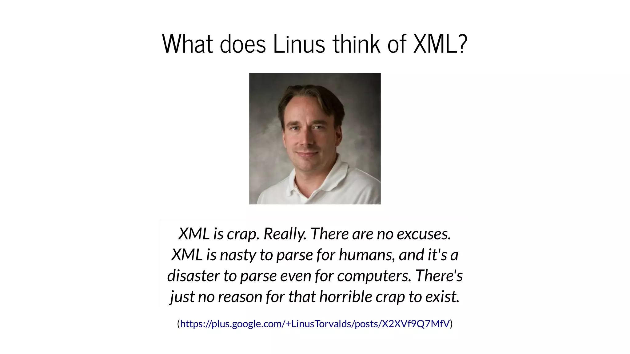 What does Linus think of XML?
( )
XML is crap. Really. There are no excuses.
XML is nasty to parse for humans, and it's a
disaster to parse even for computers. There's
just no reason for that horrible crap to exist.
https://plus.google.com/+LinusTorvalds/posts/X2XVf9Q7MfV
 
