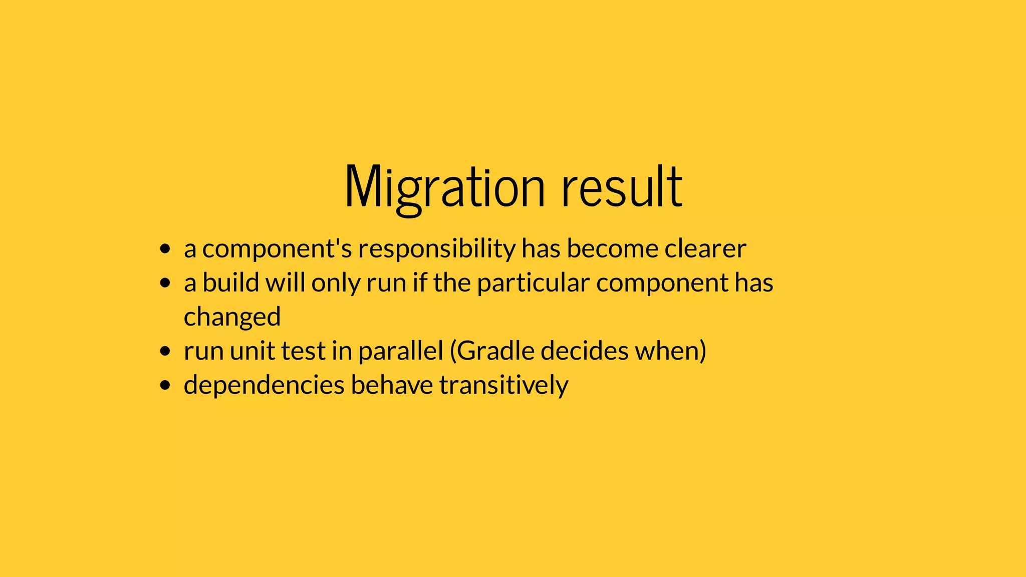 Migration result
a component's responsibility has become clearer
a build will only run if the particular component has
changed
run unit test in parallel (Gradle decides when)
dependencies behave transitively
 
