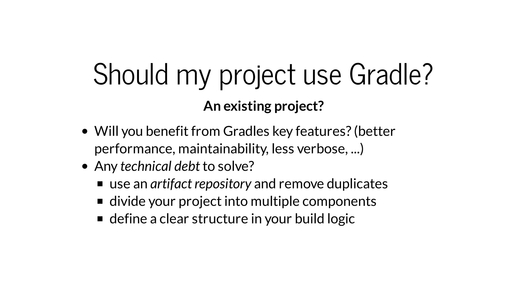 Should my project use Gradle?
An existing project?
Will you benefit from Gradles key features? (better
performance, maintainability, less verbose, ...)
Any technical debt to solve?
use an artifact repository and remove duplicates
divide your project into multiple components
define a clear structure in your build logic
 