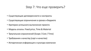 Step 7: Что еще проверить?
• Существующие договоренности и контракты
• Существующие ограничения в сроках и бюджете
• Критерии успешного выполнения проекта
• Модель оплаты: Fixed price, Time & Material
• Треугольник ограничений (Scope / Cost / Time)
• Требования к качеству (сорт и качество)
• Историческая информация и культура компании
 