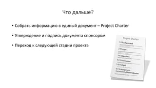 Что дальше?
• Собрать информацию в единый документ – Project Charter
• Утверждение и подпись документа спонсором
• Переход к следующей стадии проекта
 