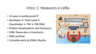 Intro 1: Немного о себе
• 12 years in professional IT
• Developer ➢ Team Lead ➢
Coordinator ➢ PM ➢ PM (SM)
• Product Development and Outsource
• CRM, Game-dev, e-Commerce ..
• PMP certified
• Currently work at EPAM, Kharkiv
 