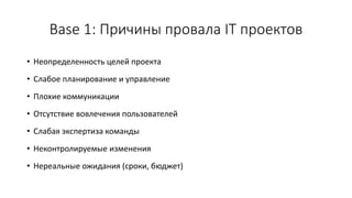 Base 1: Причины провала IT проектов
• Неопределенность целей проекта
• Слабое планирование и управление
• Плохие коммуникации
• Отсутствие вовлечения пользователей
• Слабая экспертиза команды
• Неконтролируемые изменения
• Нереальные ожидания (сроки, бюджет)
 