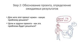 Step 2: Обоснование проекта, определение
ожидаемых результатов
• Для чего этот проект нужен - какую
проблему решаем?
• Цели и задачи проекта - как эта
проблема будет решаться?
 