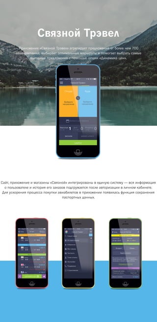 Связной Трэвел
Приложение «Связной Трэвел» агрегирует предложения от более чем 700
авиакомпаний, выбирает оптимальные маршруты и помогает выбрать самые
выгодные предложения с помощью опции «Динамика цен».
Сайт, приложение и магазины «Связной» интегрированы в единую систему — вся информация
о пользователе и история его заказов подгружается после авторизации в личном кабинете.
Для ускорения процесса покупки авиабилетов в приложении появилась функция сохранения
паспортных данных.
 