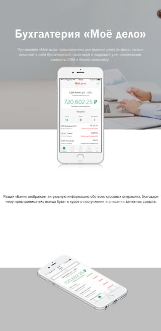 Бухгалтерия «Моё дело»
Приложение «Моё дело» предназначено для ведения учета бизнеса: сервис
включает в себя бухгалтерский, налоговый и кадровый учет организации,
элементы CRM и бизнес-аналитику.
Раздел «Банк» отображает актуальную информацию обо всех кассовых операциях, благодаря
чему предприниматель всегда будет в курсе о поступлении и списании денежных средств.
 