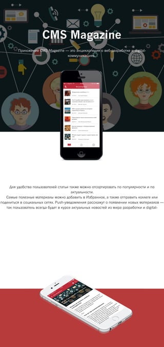 CMS Magazine
Приложение CMS Magazine — это энциклопедия о веб-разработке и digital-
коммуникациях.
Для удобства пользователей статьи также можно отсортировать по популярности и по
актуальности.
Самые полезные материалы можно добавить в Избранное, а также отправить коллеге или
поделиться в социальных сетях. Push-уведомления расскажут о появлении новых материалов —
так пользователь всегда будет в курсе актуальных новостей из мира разработки и digital-
 