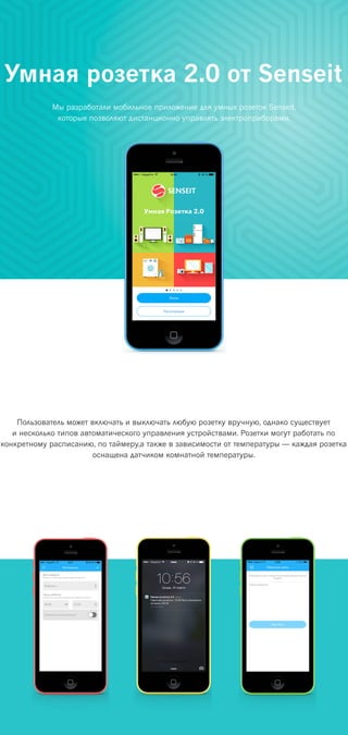 Умная розетка 2.0 от Senseit
Мы разработали мобильное приложение для умных розеток Senseit,
которые позволяют дистанционно управлять электроприборами.
Пользователь может включать и выключать любую розетку вручную, однако существует
и несколько типов автоматического управления устройствами. Розетки могут работать по
конкретному расписанию, по таймеру,а также в зависимости от температуры — каждая розетка
оснащена датчиком комнатной температуры.
 