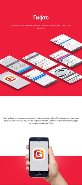 Гифто
Наше мобильное приложение позволяет приглашать друзей, собирать деньги и принимать
решение о выбранном подарке во встроенном чате. После оформления заказа подарок
доставляется службами Gifto.
Gifto — стартап, который помогает удобно дарить подарки совместно с
друзьями.
 