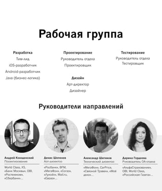 Андрей Колоденский
Проектирование
World Class, X5,
«Банк Москвы», OBI,
«Ростелеком»,
«Сбербанк»…
Рабочая группа
Руководители направлений
Разработка
Тим-лид
iOS-разработчик
Android-разработчик
Java (бизнес-логика)
Проектирование
Руководитель отдела
Проектировщик
Дизайн
Арт-директор
Дизайнер
Тестирование
Руководитель отдела
Тестировщик
Денис Шепелев
Арт-директор
«Росбанк», BFM,
«МегаФон», «Согаз»,
«Лукойл», Mail.ru,
«Евраз»…
Александр Шитиков
Технический директор
«МегаФон», CarPrice,
«Связной Трэвел», «Моё
дело»…
Дарина Гордеева
Руководитель QA-отдела
«АльфаСтрахование»,
OBI, World Class,
«Российская Газета»…
 