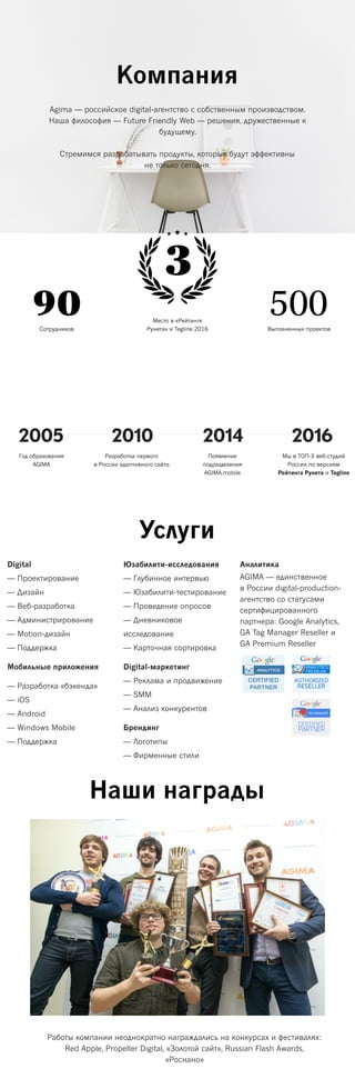 Компания
Agima — российское digital-агентство с собственным производством.
Наша философия — Future Friendly Web — решения, дружественные к
будущему.
Стремимся разрабатывать продукты, которые будут эффективны
не только сегодня.
Место в «Рейтинге
Рунета» и Tagline 2016Сотрудников Выполненных проектов
90 500
2005 2010 2016
Мы в ТОП-3 веб-студий
России по версиям
Рейтинга Рунета и Tagline
Год образования
AGIMA
Разработка первого
в России адаптивного сайта
Услуги
Digital
— Проектирование
— Дизайн
— Веб-разработка
— Администрирование
— Motion-дизайн
— Поддержка
Мобильные приложения
— Разработка «бэкенда»
— iOS
— Android
— Windows Mobile
— Поддержка
Юзабилити-исследования
— Глубинное интервью
— Юзабилити-тестирование
— Проведение опросов
— Дневниковое
исследование
— Карточная сортировка
Digital-маркетинг
— Реклама и продвижение
— SMM
— Анализ конкурентов
Брендинг
— Логотипы
— Фирменные стили
Аналитика
AGIMA — единственное
в России digital-production-
агентство со статусами
сертифицированного
партнера: Google Analytics,
GA Tag Manager Reseller и
GA Premium Reseller
Наши награды
2014
Появление
подразделения
AGIMA.mobile
Работы компании неоднократно награждались на конкурсах и фестивалях:
Red Apple, Propeller Digital, «Золотой сайт», Russian Flash Awards,
«Роснано»
3
 
